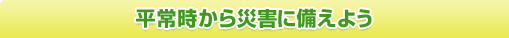 平常時から災害に備えよう